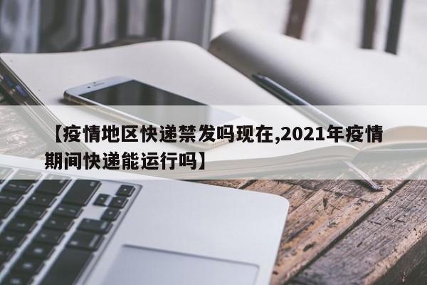 【疫情地区快递禁发吗现在,2021年疫情期间快递能运行吗】