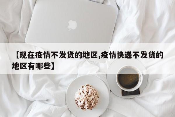 【现在疫情不发货的地区,疫情快递不发货的地区有哪些】