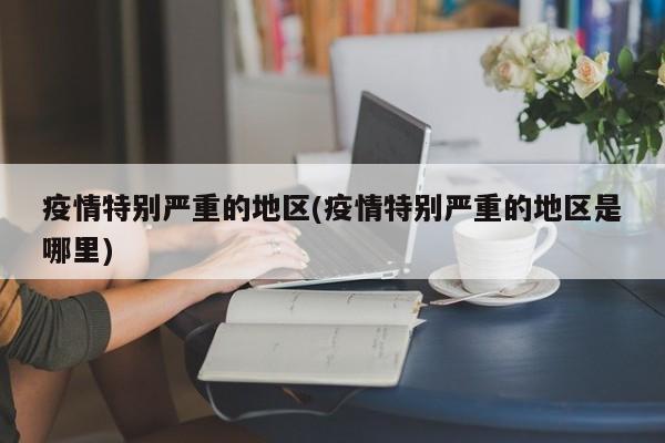 疫情特别严重的地区(疫情特别严重的地区是哪里)