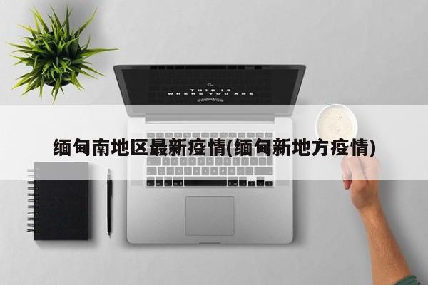 缅甸南地区最新疫情(缅甸新地方疫情)